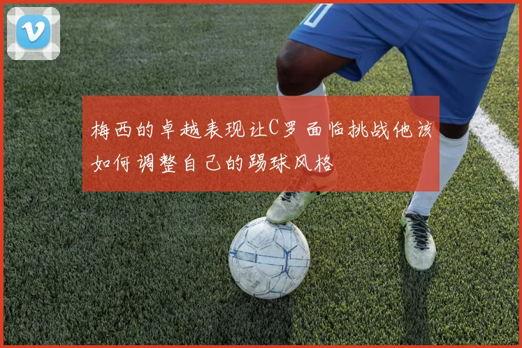 梅西的卓越表现让C罗面临挑战他该如何调整自己的踢球风格