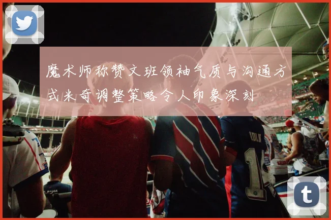 魔术师称赞文班领袖气质与沟通方式米奇调整策略令人印象深刻