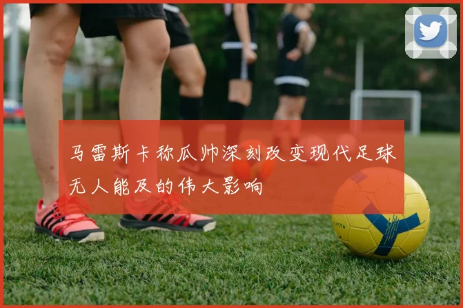 马雷斯卡称瓜帅深刻改变现代足球无人能及的伟大影响