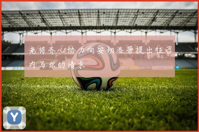 老将齐心协力向安切洛蒂提出征召内马尔的请求