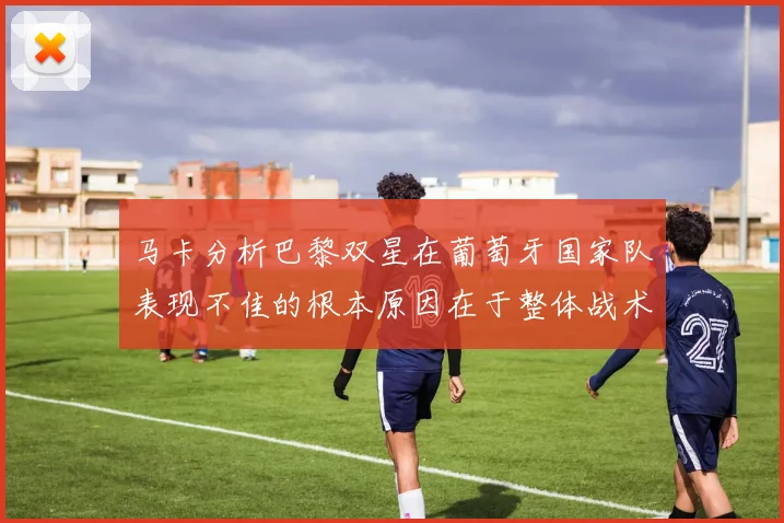马卡分析巴黎双星在葡萄牙国家队表现不佳的根本原因在于整体战术体系问题