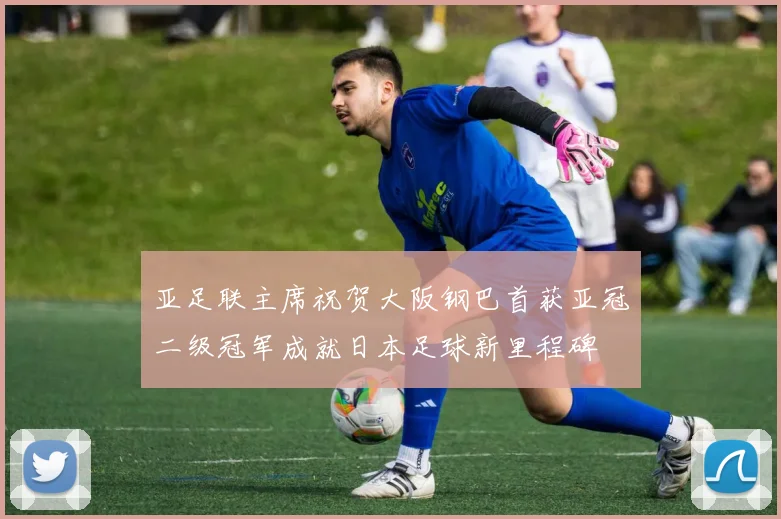 亚足联主席祝贺大阪钢巴首获亚冠二级冠军成就日本足球新里程碑