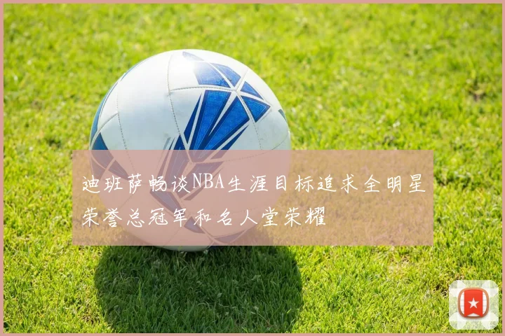 迪班萨畅谈NBA生涯目标追求全明星荣誉总冠军和名人堂荣耀