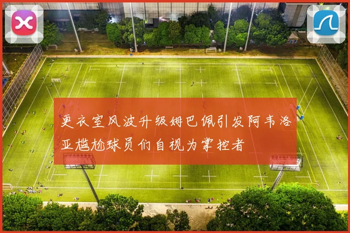 更衣室风波升级姆巴佩引发阿韦洛亚尴尬球员们自视为掌控者