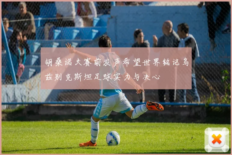 胡桑诺夫赛前发声希望世界铭记乌兹别克斯坦足球实力与决心