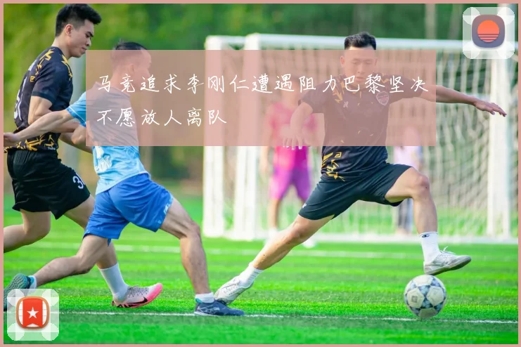 马竞追求李刚仁遭遇阻力巴黎坚决不愿放人离队