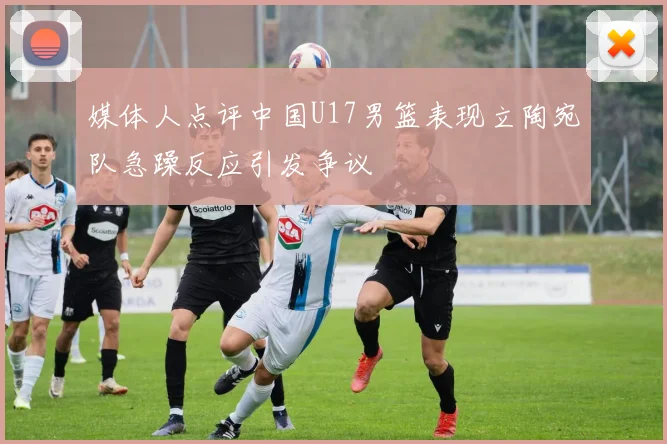 媒体人点评中国U17男篮表现立陶宛队急躁反应引发争议