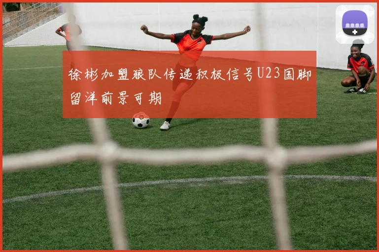 徐彬加盟狼队传递积极信号U23国脚留洋前景可期