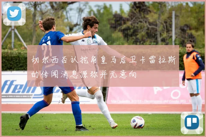 切尔西否认挖角皇马后卫卡雷拉斯的传闻消息源称并无意向
