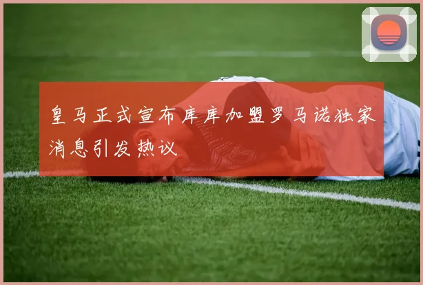 皇马正式宣布库库加盟罗马诺独家消息引发热议