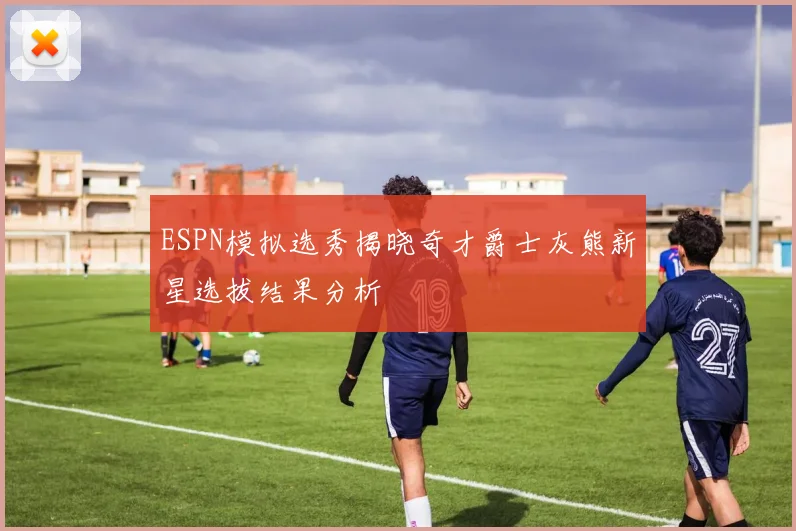 ESPN模拟选秀揭晓奇才爵士灰熊新星选拔结果分析
