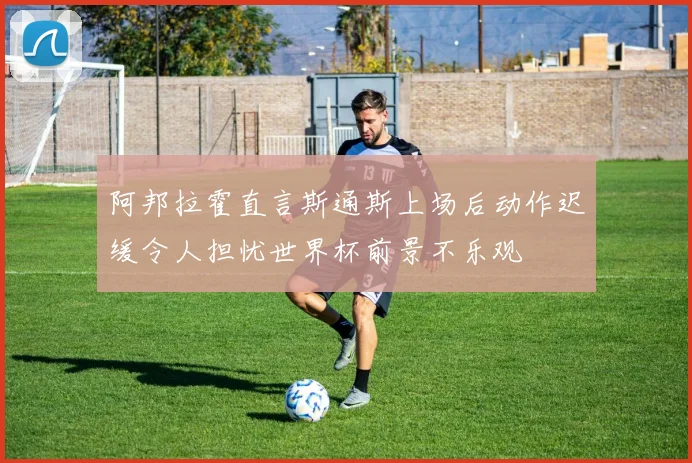 阿邦拉霍直言斯通斯上场后动作迟缓令人担忧世界杯前景不乐观