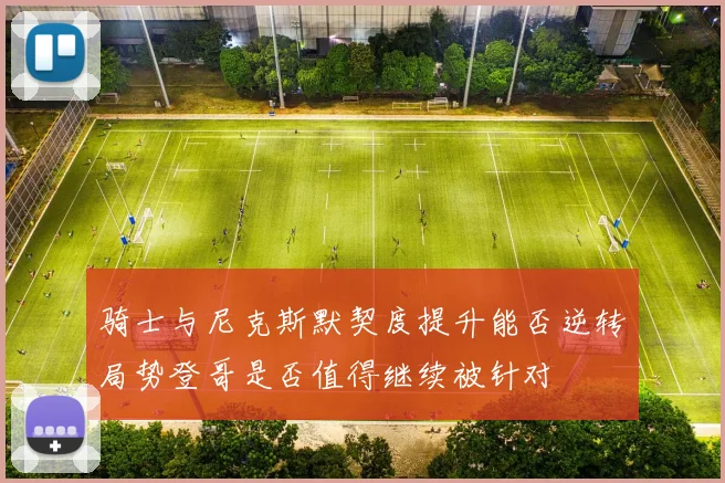 骑士与尼克斯默契度提升能否逆转局势登哥是否值得继续被针对