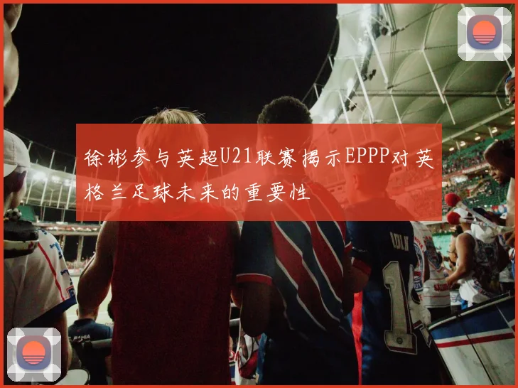 徐彬参与英超U21联赛揭示EPPP对英格兰足球未来的重要性
