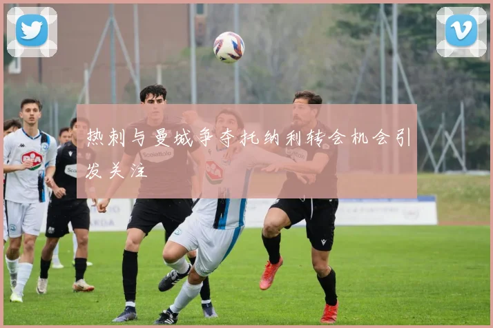 热刺与曼城争夺托纳利转会机会引发关注